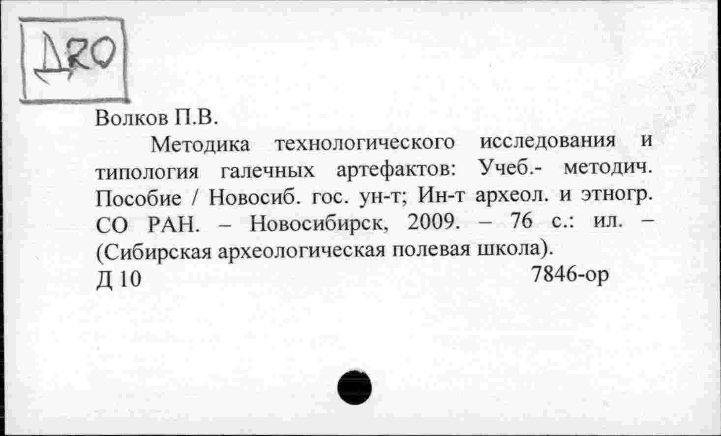 ﻿Волков П.В.
Методика технологического исследования и типология галечных артефактов: Учеб.- методич. Пособие / Новосиб. гос. ун-т; Ин-т археол. и этногр. СО РАН. - Новосибирск, 2009. - 76 с.: ил. -(Сибирская археологическая полевая школа).
Д 10	7846-ор